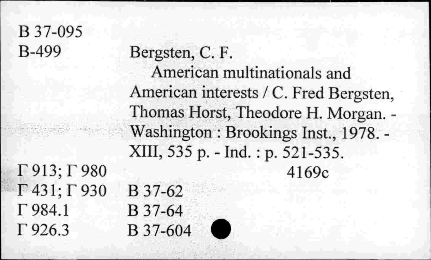 ﻿B 37-095 B-499	Bergsten, C. F. American multinationals and American interests / C. Fred Bergsten, Thomas Horst, Theodore H. Morgan. -
	Washington : Brookings Inst., 1978. -XIII, 535 p. - Ind.: p. 521-535.
r913;r980 r 431; T 930 r 984.1 f 926.3	4169c B 37-62 B 37-64 B 37-604 *